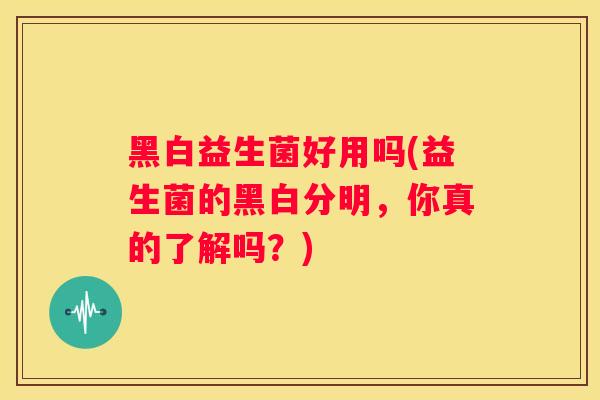 黑白益生菌好用吗(益生菌的黑白分明，你真的了解吗？)