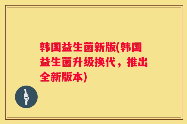 韩国益生菌新版(韩国益生菌升级换代，推出全新版本)
