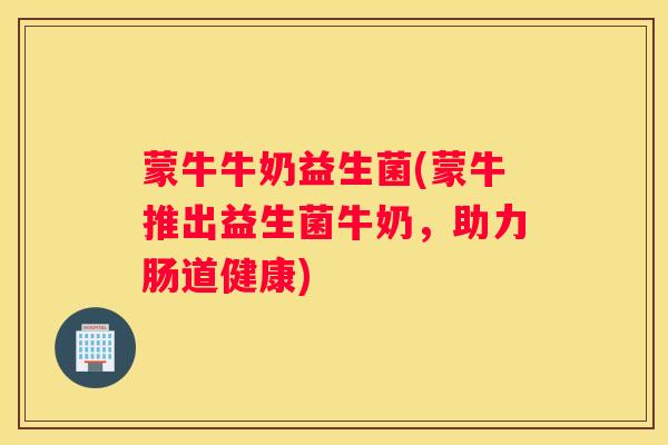 蒙牛牛奶益生菌(蒙牛推出益生菌牛奶，助力肠道健康)