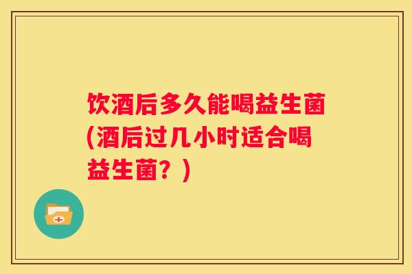 饮酒后多久能喝益生菌(酒后过几小时适合喝益生菌？)