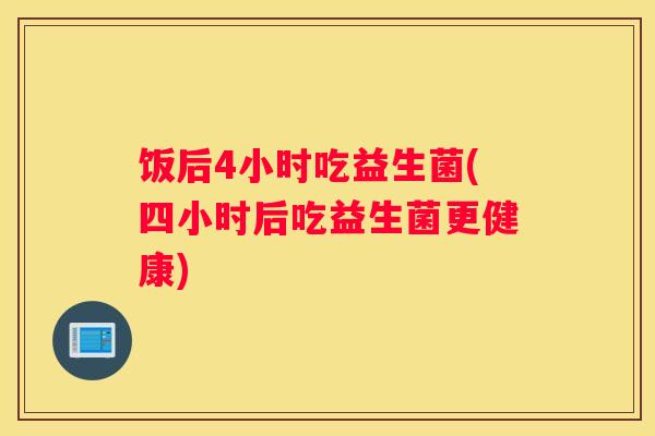饭后4小时吃益生菌(四小时后吃益生菌更健康)