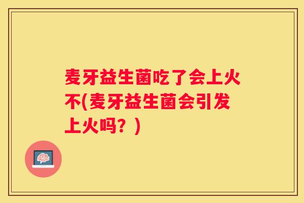麦牙益生菌吃了会上火不(麦牙益生菌会引发上火吗？)