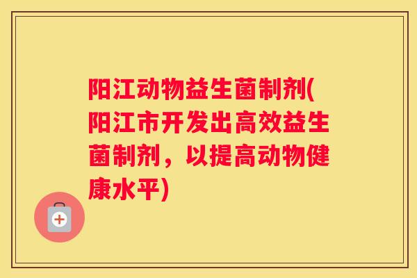 阳江动物益生菌制剂(阳江市开发出高效益生菌制剂，以提高动物健康水平)