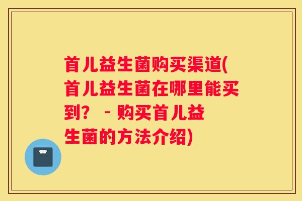 首儿益生菌购买渠道(首儿益生菌在哪里能买到？ - 购买首儿益生菌的方法介绍)