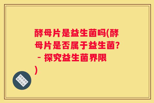 酵母片是益生菌吗(酵母片是否属于益生菌？ - 探究益生菌界限)