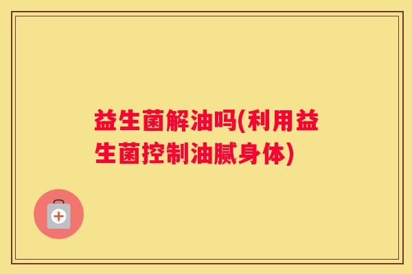 益生菌解油吗(利用益生菌控制油腻身体)