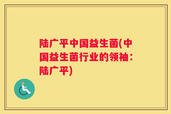 陆广平中国益生菌(中国益生菌行业的领袖：陆广平)