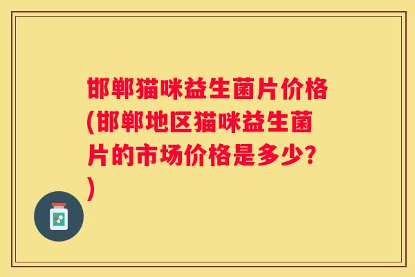 邯郸猫咪益生菌片价格(邯郸地区猫咪益生菌片的市场价格是多少？)