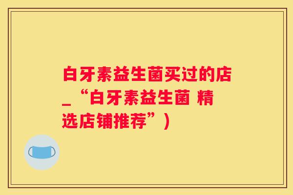 白牙素益生菌买过的店_“白牙素益生菌 精选店铺推荐”)