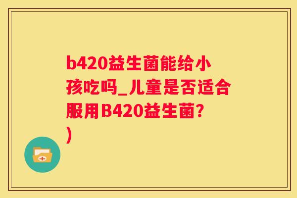 b420益生菌能给小孩吃吗_儿童是否适合服用B420益生菌？)