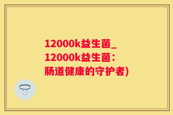 12000k益生菌_12000k益生菌：肠道健康的守护者)