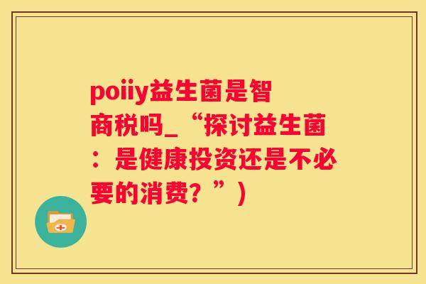 poiiy益生菌是智商税吗_“探讨益生菌：是健康投资还是不必要的消费？”)