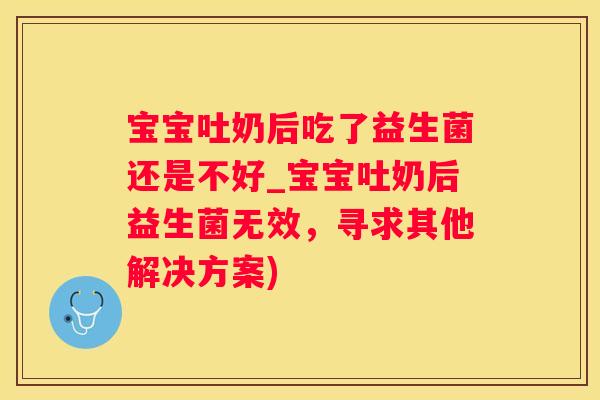 宝宝吐奶后吃了益生菌还是不好_宝宝吐奶后益生菌无效，寻求其他解决方案)
