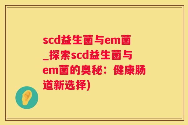 scd益生菌与em菌_探索scd益生菌与em菌的奥秘：健康肠道新选择)