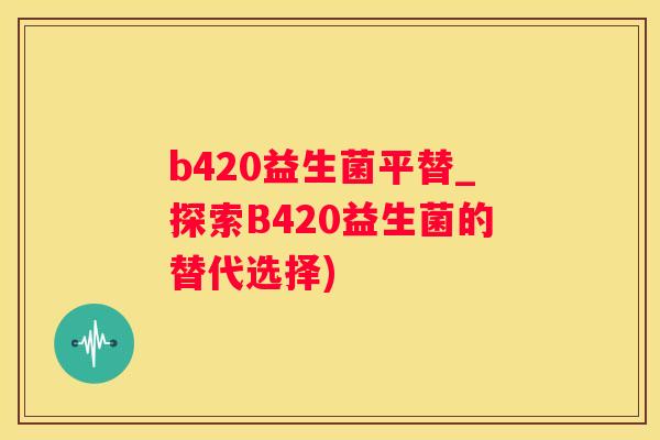 b420益生菌平替_探索B420益生菌的替代选择)