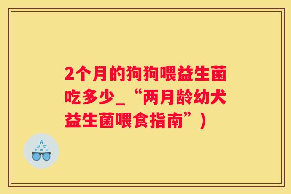 2个月的狗狗喂益生菌吃多少_“两月龄幼犬益生菌喂食指南”)