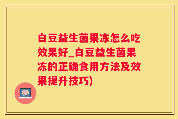 白豆益生菌果冻怎么吃效果好_白豆益生菌果冻的正确食用方法及效果提升技巧)
