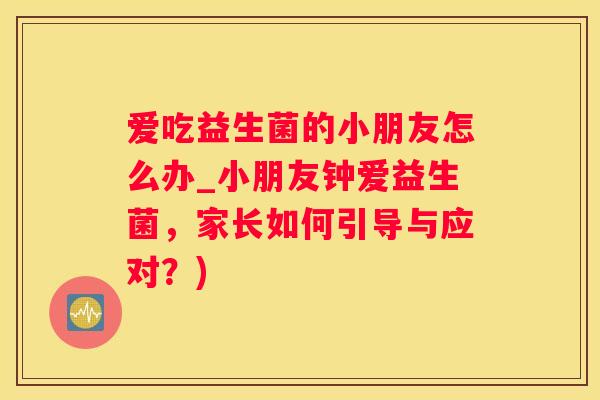 爱吃益生菌的小朋友怎么办_小朋友钟爱益生菌，家长如何引导与应对？)