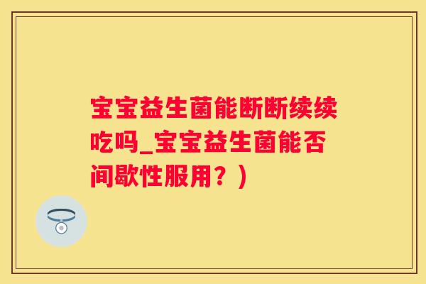 宝宝益生菌能断断续续吃吗_宝宝益生菌能否间歇性服用？)