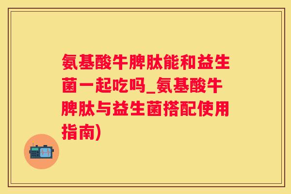 氨基酸牛脾肽能和益生菌一起吃吗_氨基酸牛脾肽与益生菌搭配使用指南)