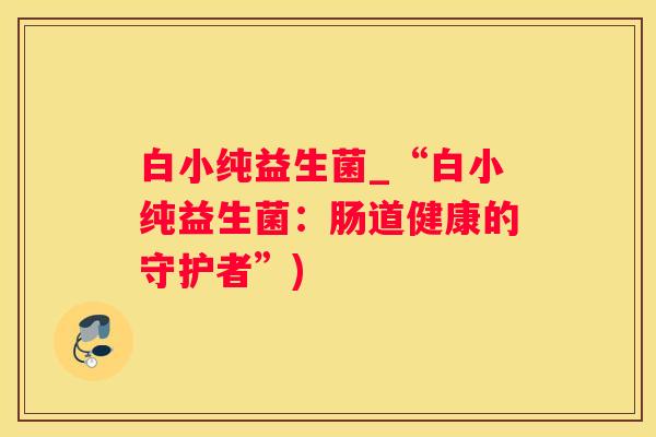 白小纯益生菌_“白小纯益生菌：肠道健康的守护者”)