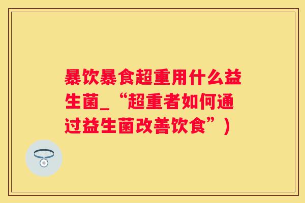 暴饮暴食超重用什么益生菌_“超重者如何通过益生菌改善饮食”)