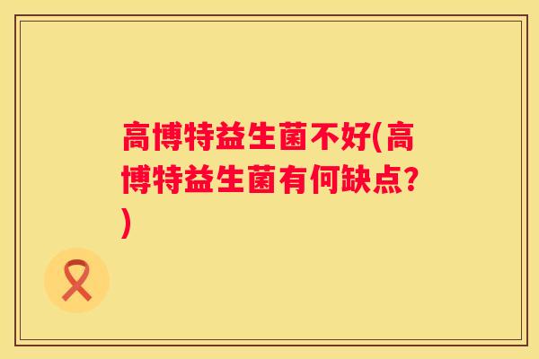 高博特益生菌不好(高博特益生菌有何缺点？)