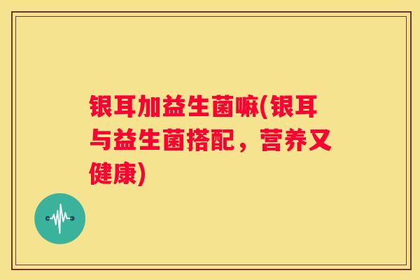 银耳加益生菌嘛(银耳与益生菌搭配，营养又健康)