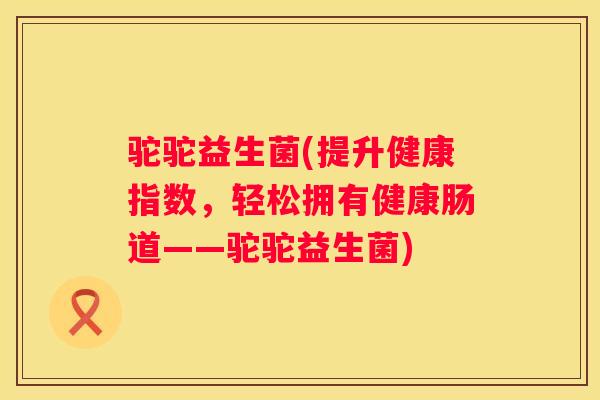 驼驼益生菌(提升健康指数，轻松拥有健康肠道——驼驼益生菌)