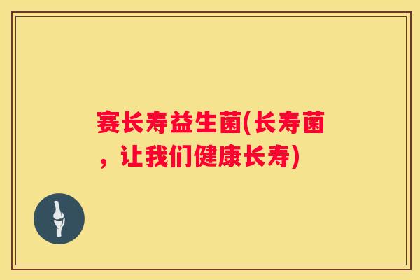 赛长寿益生菌(长寿菌，让我们健康长寿)