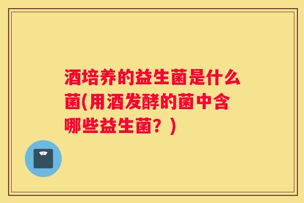酒培养的益生菌是什么菌(用酒发酵的菌中含哪些益生菌？)