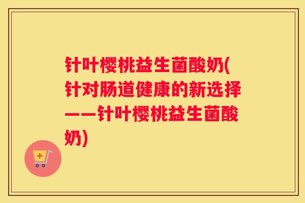 针叶樱桃益生菌酸奶(针对肠道健康的新选择——针叶樱桃益生菌酸奶)
