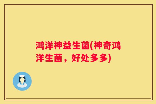 鸿洋神益生菌(神奇鸿洋生菌，好处多多)
