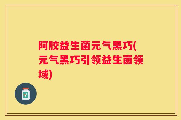 阿胶益生菌元气黑巧(元气黑巧引领益生菌领域)