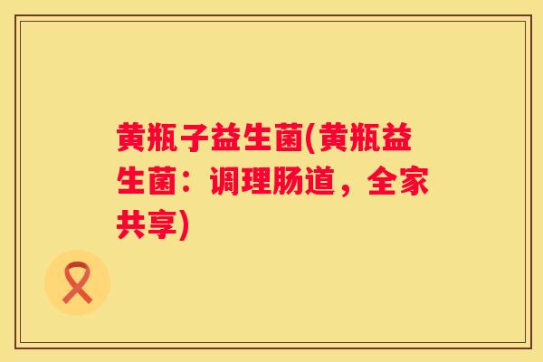 黄瓶子益生菌(黄瓶益生菌：调理肠道，全家共享)