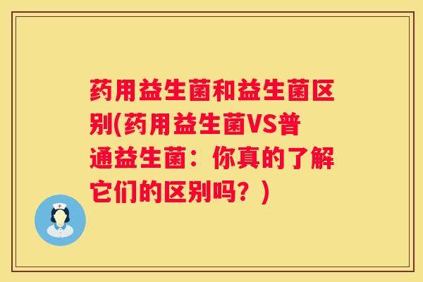 药用益生菌和益生菌区别(药用益生菌VS普通益生菌：你真的了解它们的区别吗？)