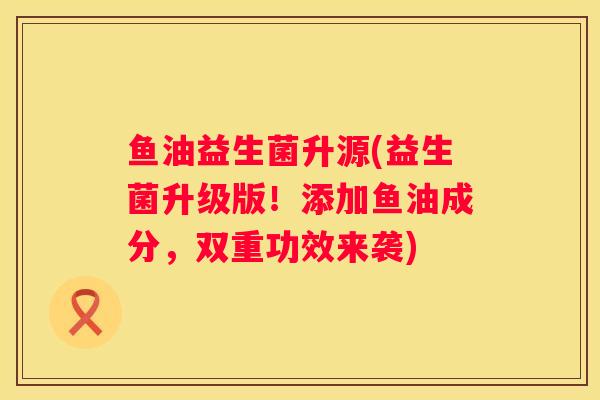 鱼油益生菌升源(益生菌升级版！添加鱼油成分，双重功效来袭)