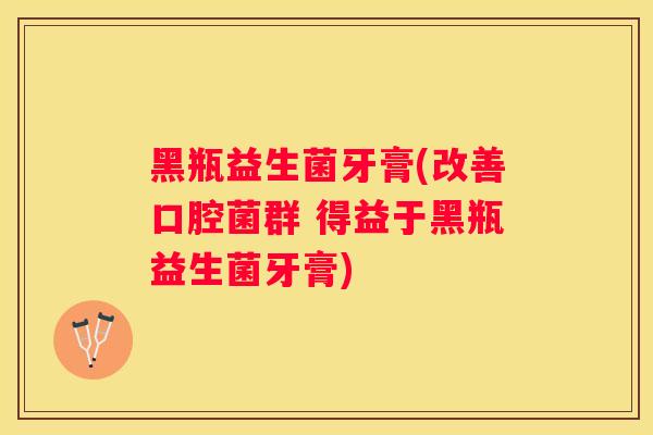 黑瓶益生菌牙膏(改善口腔菌群 得益于黑瓶益生菌牙膏)