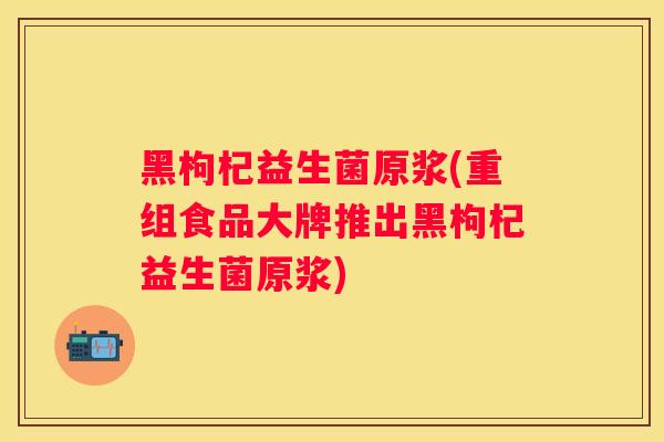 黑枸杞益生菌原浆(重组食品大牌推出黑枸杞益生菌原浆)