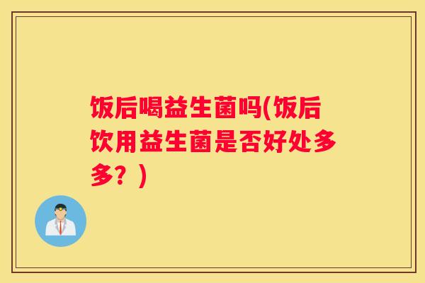 饭后喝益生菌吗(饭后饮用益生菌是否好处多多？)
