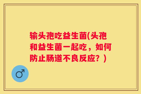 输头孢吃益生菌(头孢和益生菌一起吃，如何防止肠道不良反应？)