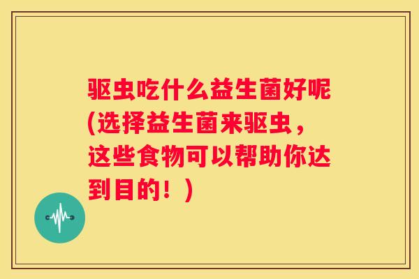 驱虫吃什么益生菌好呢(选择益生菌来驱虫，这些食物可以帮助你达到目的！)