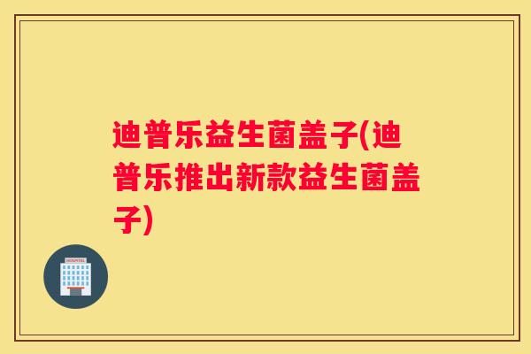 迪普乐益生菌盖子(迪普乐推出新款益生菌盖子)
