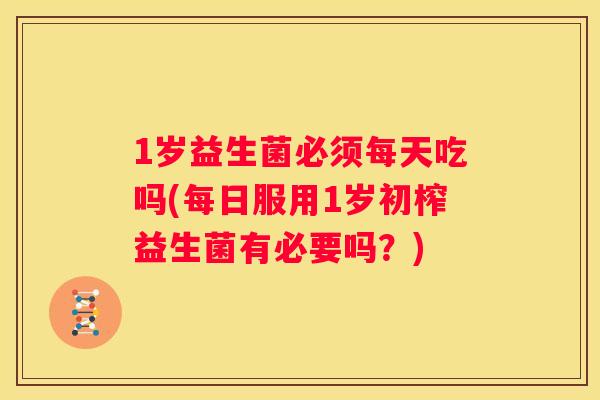 1岁益生菌必须每天吃吗(每日服用1岁初榨益生菌有必要吗？)
