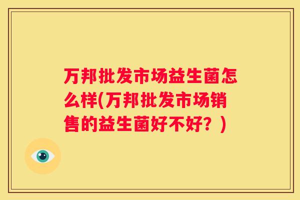 万邦批发市场益生菌怎么样(万邦批发市场销售的益生菌好不好？)