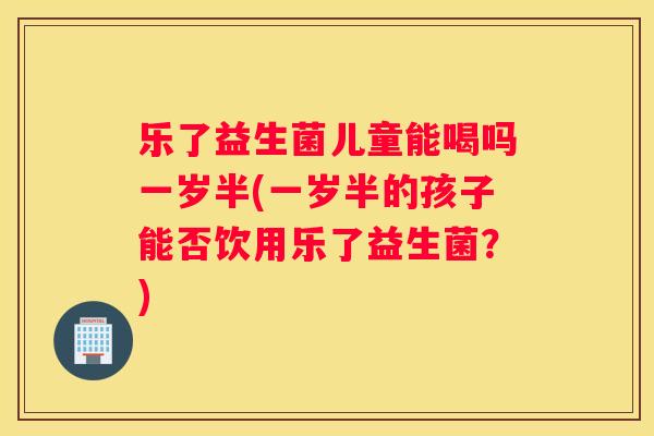 乐了益生菌儿童能喝吗一岁半(一岁半的孩子能否饮用乐了益生菌？)