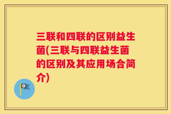 三联和四联的区别益生菌(三联与四联益生菌的区别及其应用场合简介)