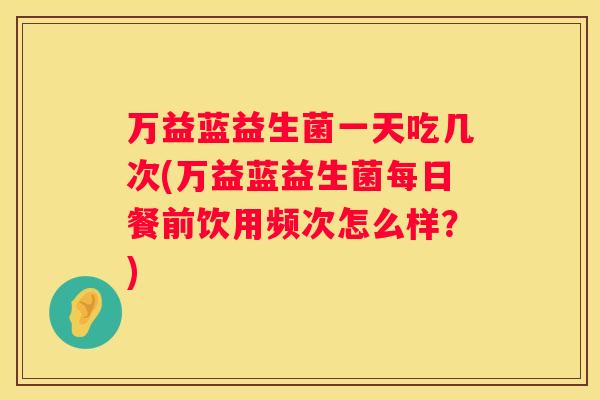万益蓝益生菌一天吃几次(万益蓝益生菌每日餐前饮用频次怎么样？)