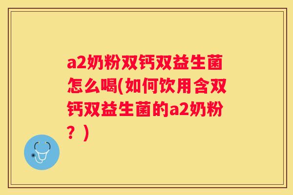 a2奶粉双钙双益生菌怎么喝(如何饮用含双钙双益生菌的a2奶粉？)