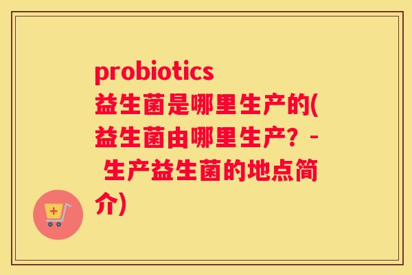 probiotics益生菌是哪里生产的(益生菌由哪里生产？- 生产益生菌的地点简介)